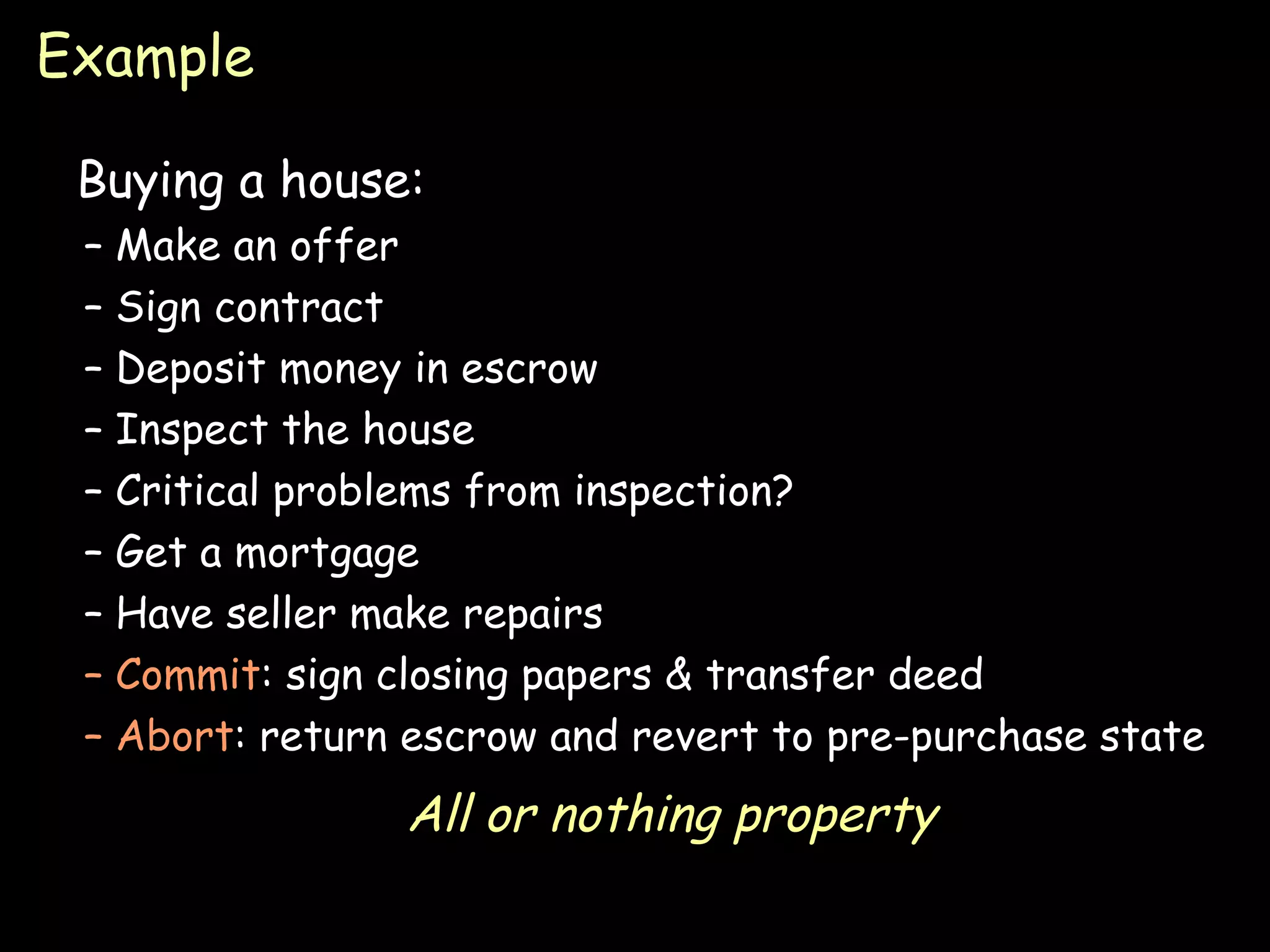 Example Buying a house: Make an offer Sign contract Deposit money in escrow Inspect the house Critical problems from inspection? Get a mortgage Have seller make repairs Commit : sign closing papers & transfer deed Abort : return escrow and revert to pre-purchase state All or nothing property 