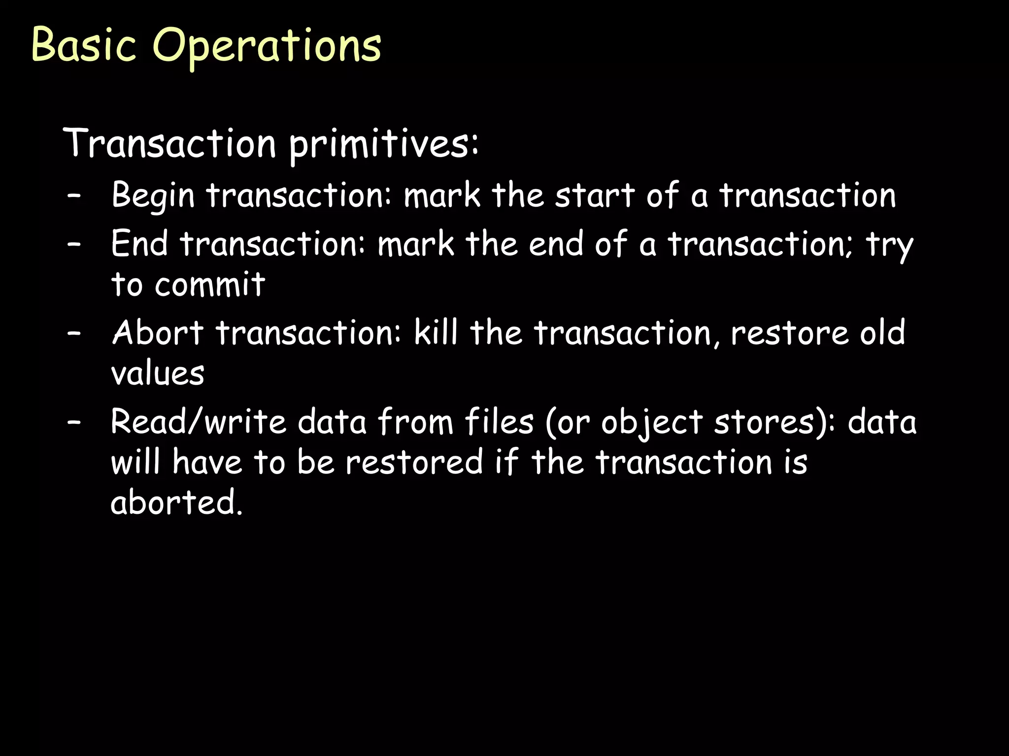 Basic Operations Transaction primitives: Begin transaction: mark the start of a transaction End transaction: mark the end of a transaction; try to commit Abort transaction: kill the transaction, restore old values Read/write data from files (or object stores): data will have to be restored if the transaction is aborted. 