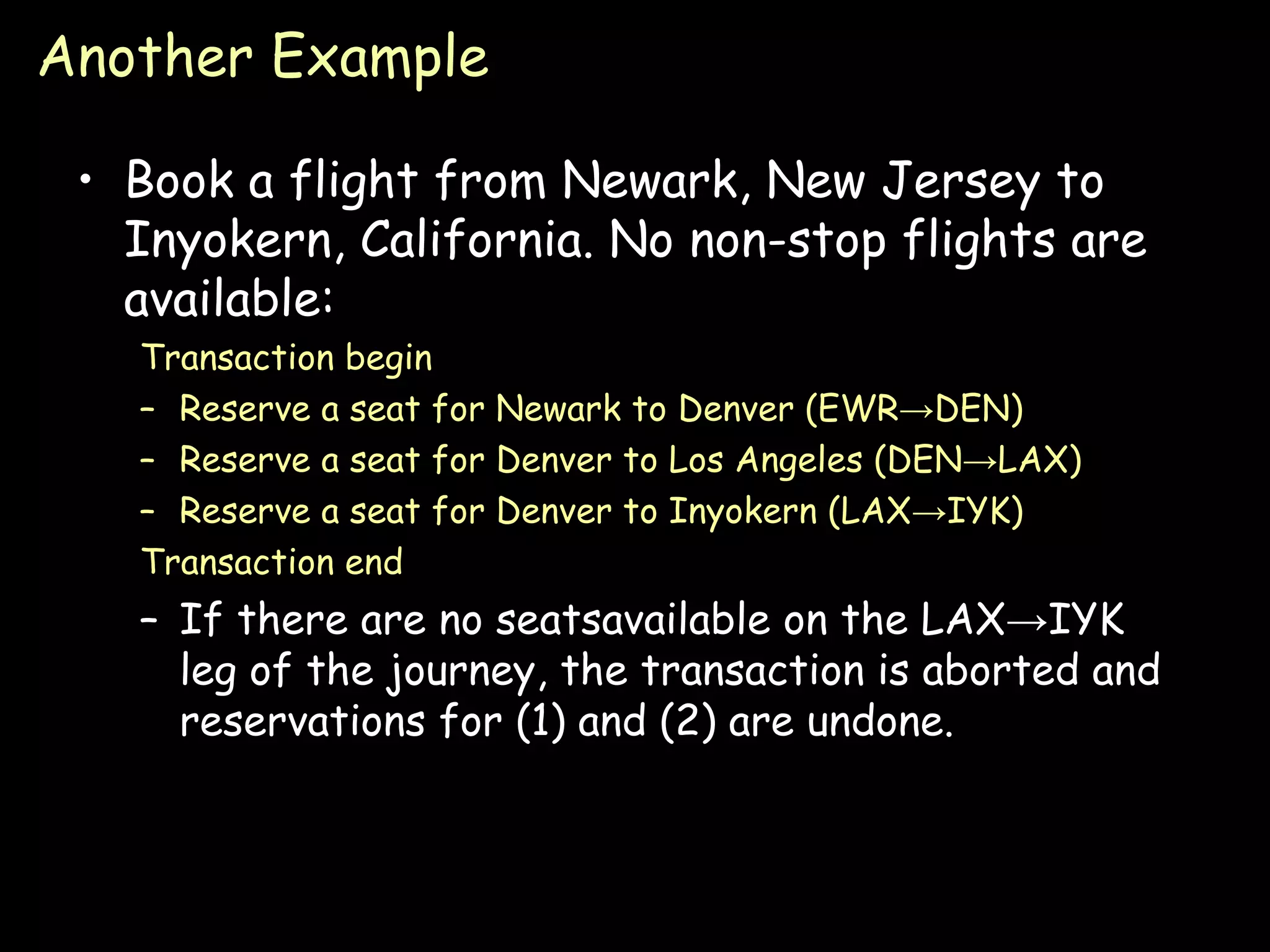 Another Example Book a flight from Newark, New Jersey to Inyokern, California. No non-stop flights are available: Transaction begin Reserve a seat for Newark to Denver (EWR->DEN) Reserve a seat for Denver to Los Angeles (DEN->LAX) Reserve a seat for Denver to Inyokern (LAX->IYK) Transaction end If there are no seatsavailable on the LAX->IYK leg of the journey, the transaction is aborted and reservations for (1) and (2) are undone. 