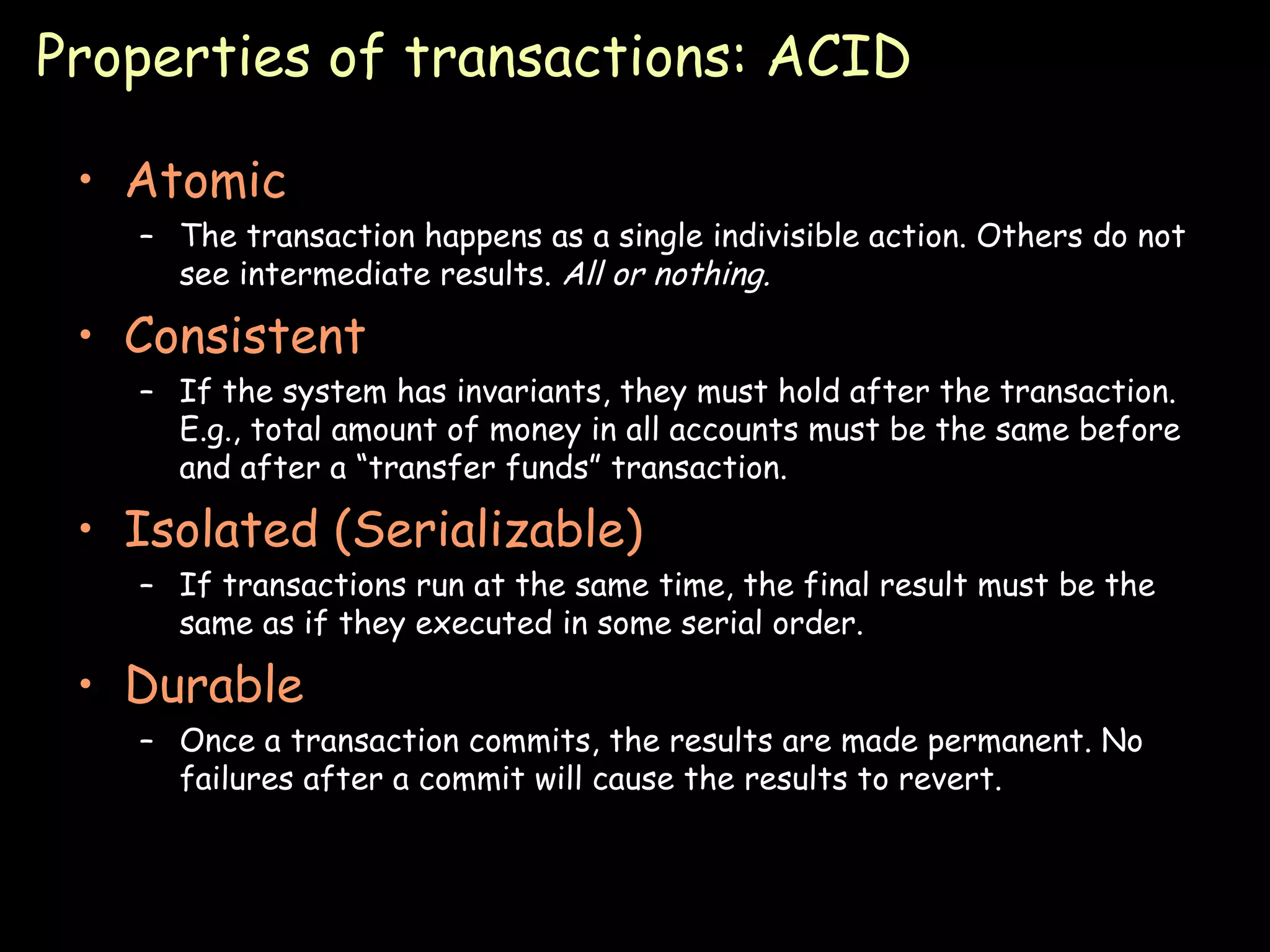Properties of transactions: ACID Atomic The transaction happens as a single indivisible action. Others do not see intermediate results.  All or nothing. Consistent If the system has invariants, they must hold after the transaction. E.g., total amount of money in all accounts must be the same before and after a “transfer funds” transaction. Isolated (Serializable) If transactions run at the same time, the final result must be the same as if they executed in some serial order. Durable Once a transaction commits, the results are made permanent. No failures after a commit will cause the results to revert. 