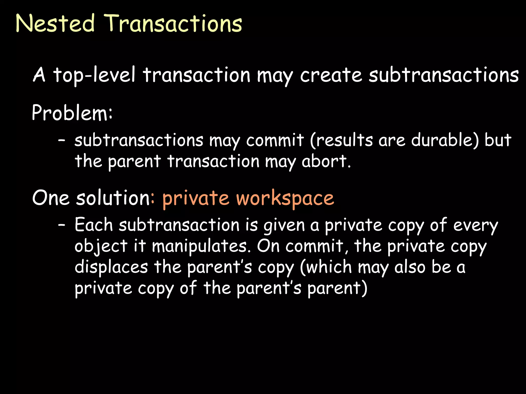 Nested Transactions A top-level transaction may create subtransactions Problem: subtransactions may commit (results are durable) but the parent transaction may abort. One solution : private workspace Each subtransaction is given a private copy of every object it manipulates. On commit, the private copy displaces the parent’s copy (which may also be a private copy of the parent’s parent) 