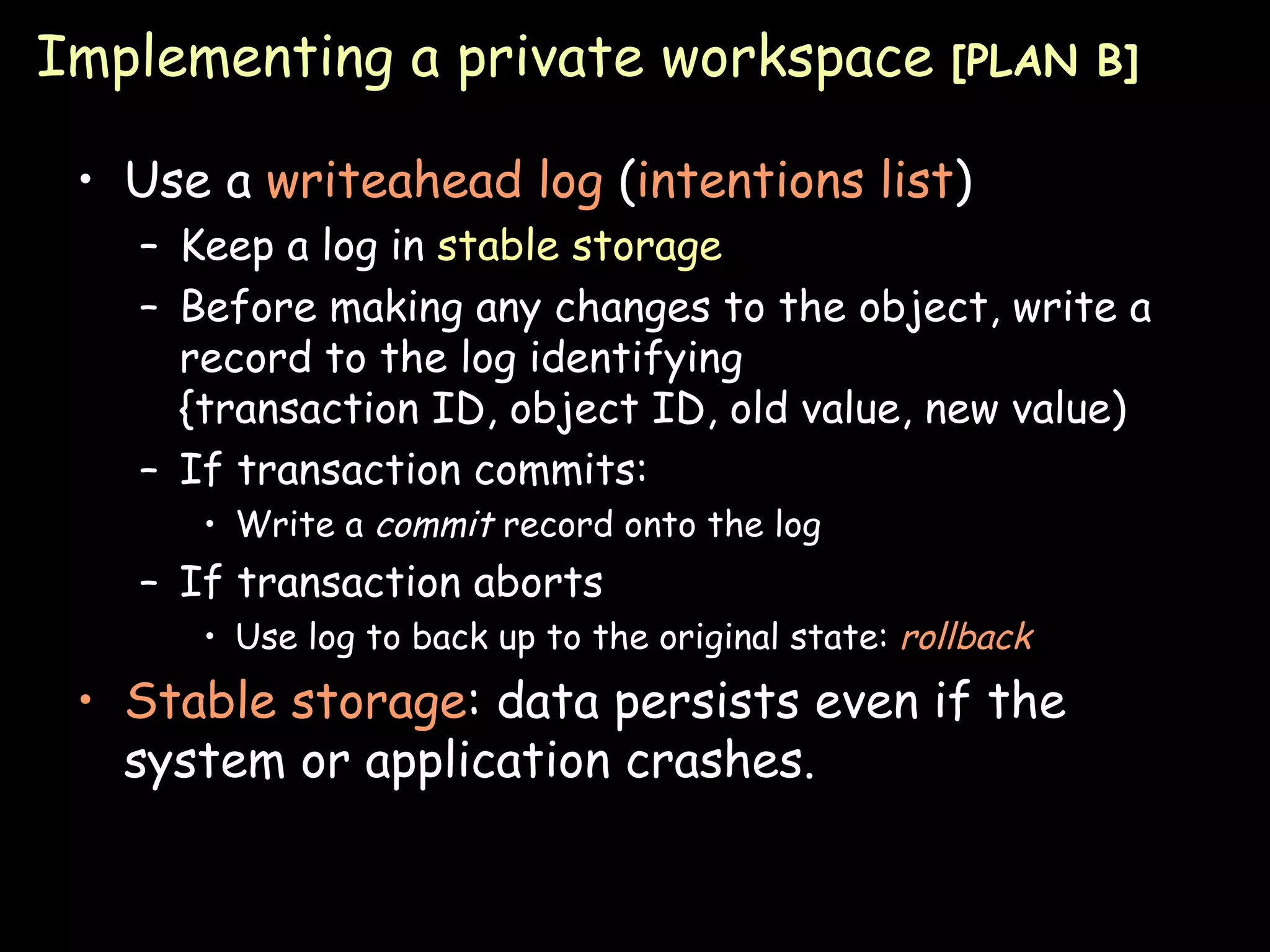 Implementing a private workspace  [PLAN B] Use a  writeahead log  ( intentions list ) Keep a log in  stable storage Before making any changes to the object, write a record to the log identifying {transaction ID, object ID, old value, new value) If transaction commits: Write a  commit  record onto the log If transaction aborts Use log to back up to the original state:  rollback Stable storage : data persists even if the system or application crashes. 