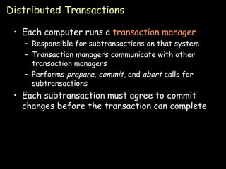 Distributed Transactions Each computer runs a  transaction manager Responsible for subtransactions on that system Transaction managers communicate with other transaction managers Performs  prepare ,  commit , and  abort  calls for subtransactions Each subtransaction must agree to commit changes before the transaction can complete 