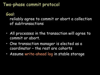 Two-phase commit protocol Goal : reliably agree to commit or abort a collection of subtransactions All processes in the transaction will agree to commit or abort. One transaction manager is elected as a coordinator – the rest are cohorts Assume  write-ahead log  in stable storage  