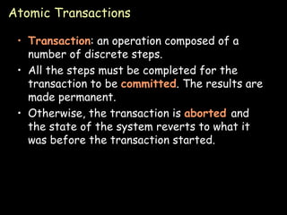 Atomic Transactions Transaction : an operation composed of a number of discrete steps. All the steps must be completed for the transaction to be  committed . The results are made permanent. Otherwise, the transaction is  aborted  and the state of the system reverts to what it was before the transaction started.  