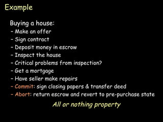 Example Buying a house: Make an offer Sign contract Deposit money in escrow Inspect the house Critical problems from inspection? Get a mortgage Have seller make repairs Commit : sign closing papers & transfer deed Abort : return escrow and revert to pre-purchase state All or nothing property 