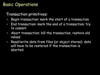 Basic Operations Transaction primitives: Begin transaction: mark the start of a transaction End transaction: mark the end of a transaction; try to commit Abort transaction: kill the transaction, restore old values Read/write data from files (or object stores): data will have to be restored if the transaction is aborted. 