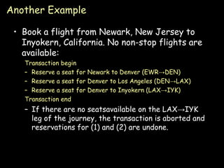 Another Example Book a flight from Newark, New Jersey to Inyokern, California. No non-stop flights are available: Transaction begin Reserve a seat for Newark to Denver (EWR->DEN) Reserve a seat for Denver to Los Angeles (DEN->LAX) Reserve a seat for Denver to Inyokern (LAX->IYK) Transaction end If there are no seatsavailable on the LAX->IYK leg of the journey, the transaction is aborted and reservations for (1) and (2) are undone. 