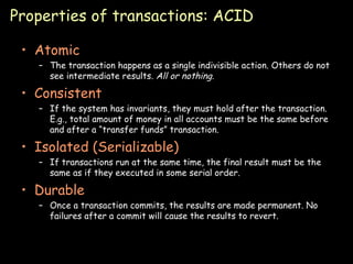 Properties of transactions: ACID Atomic The transaction happens as a single indivisible action. Others do not see intermediate results.  All or nothing. Consistent If the system has invariants, they must hold after the transaction. E.g., total amount of money in all accounts must be the same before and after a “transfer funds” transaction. Isolated (Serializable) If transactions run at the same time, the final result must be the same as if they executed in some serial order. Durable Once a transaction commits, the results are made permanent. No failures after a commit will cause the results to revert. 