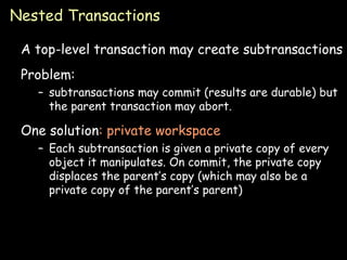 Nested Transactions A top-level transaction may create subtransactions Problem: subtransactions may commit (results are durable) but the parent transaction may abort. One solution : private workspace Each subtransaction is given a private copy of every object it manipulates. On commit, the private copy displaces the parent’s copy (which may also be a private copy of the parent’s parent) 