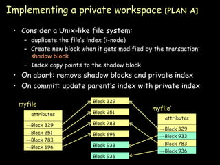 Implementing a private workspace  [PLAN A] Consider a Unix-like file system: duplicate the file’s index (i-node) Create new block when it gets modified by the transaction:  shadow block Index copy points to the shadow block On abort: remove shadow blocks and private index On commit: update parent’s index with private index attributes -> Block 329 -> Block 251 -> Block 783 -> Block 696 myfile Block 329 Block 251 Block 783 Block 696 attributes -> Block 329 -> Block 933 -> Block 783 -> Block 936 myfile’ Block 933 Block 936 