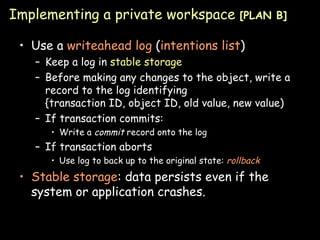 Implementing a private workspace  [PLAN B] Use a  writeahead log  ( intentions list ) Keep a log in  stable storage Before making any changes to the object, write a record to the log identifying {transaction ID, object ID, old value, new value) If transaction commits: Write a  commit  record onto the log If transaction aborts Use log to back up to the original state:  rollback Stable storage : data persists even if the system or application crashes. 