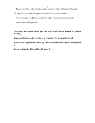 2
Learn from the turtle, it only makes progress when it sticks out it's neck.
20. Be more concerned with your character than your reputation.
Your character is what you really are, while your reputation is merely
what others think you are.
No matter the storm, when you are with God, there's always a rainbow
waiting.
Leave gentle fingerprints on the soul of another for the angels to read.
I don't want to get to the end of my life and find that I lived just the length of
it.
I want to have lived the width of it as well.
 
