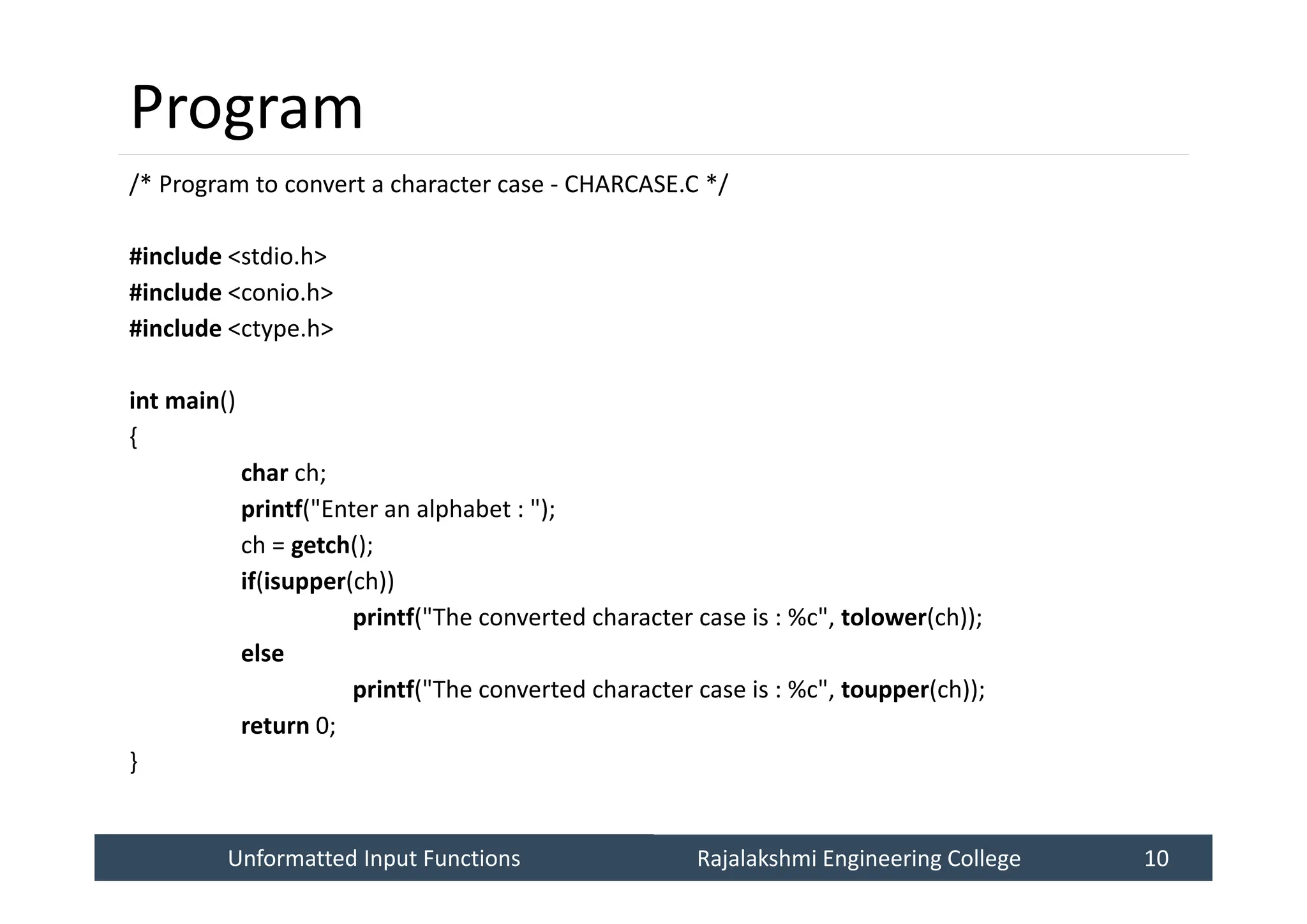 Unformatted Input Functions
Unformatted Input Functions Rajalakshmi Engineering College 10
Rajalakshmi Engineering College 10
Program
/* Program to convert a character case - CHARCASE.C */
#include <stdio.h>
#include <conio.h>
#include <ctype.h>
int main()
{
char ch;
printf("Enter an alphabet : ");
ch = getch();
if(isupper(ch))
printf("The converted character case is : %c", tolower(ch));
else
printf("The converted character case is : %c", toupper(ch));
return 0;
}
 