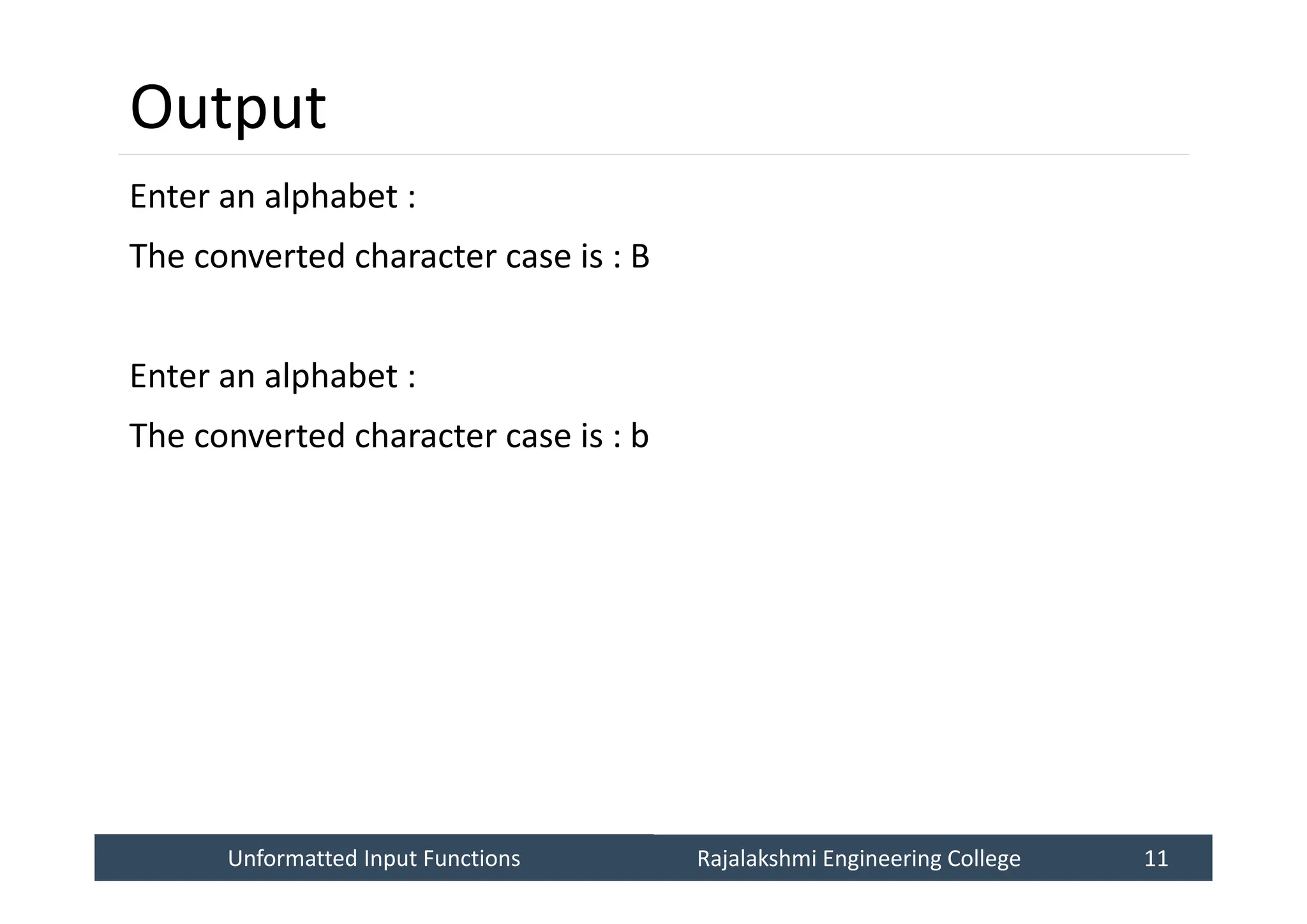 Unformatted Input Functions
Unformatted Input Functions Rajalakshmi Engineering College 11
Rajalakshmi Engineering College 11
Output
Enter an alphabet :
The converted character case is : B
Enter an alphabet :
The converted character case is : b
 