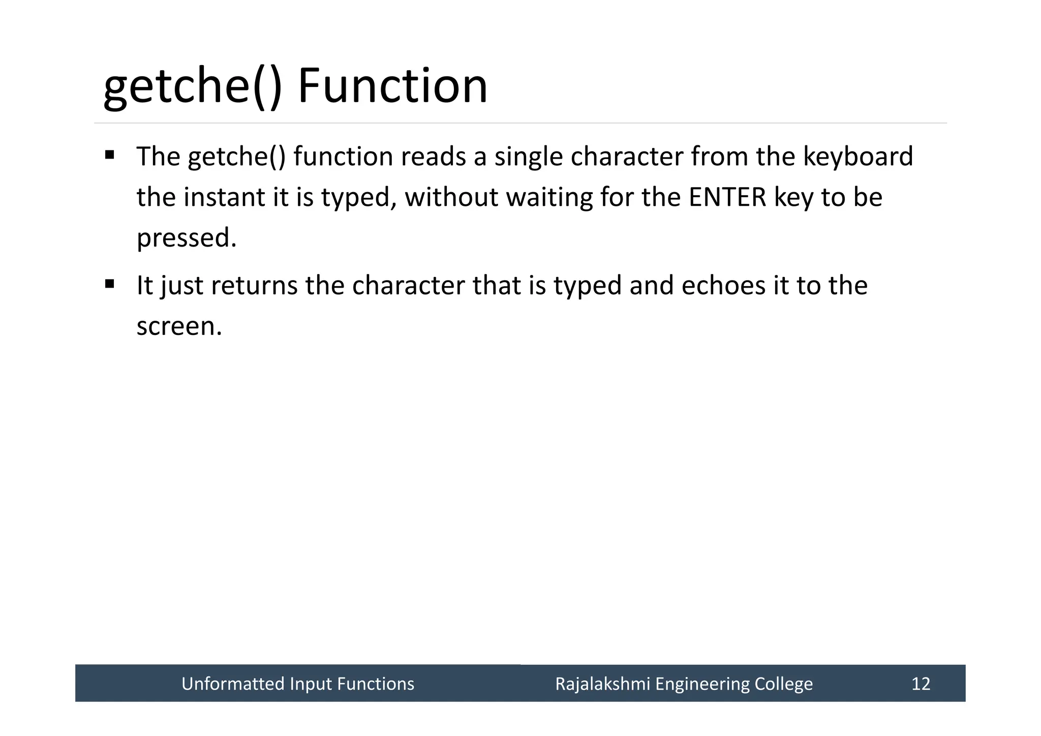 Unformatted Input Functions
Unformatted Input Functions Rajalakshmi Engineering College 12
Rajalakshmi Engineering College 12
getche() Function
 The getche() function reads a single character from the keyboard
the instant it is typed, without waiting for the ENTER key to be
pressed.
 It just returns the character that is typed and echoes it to the
screen.
 