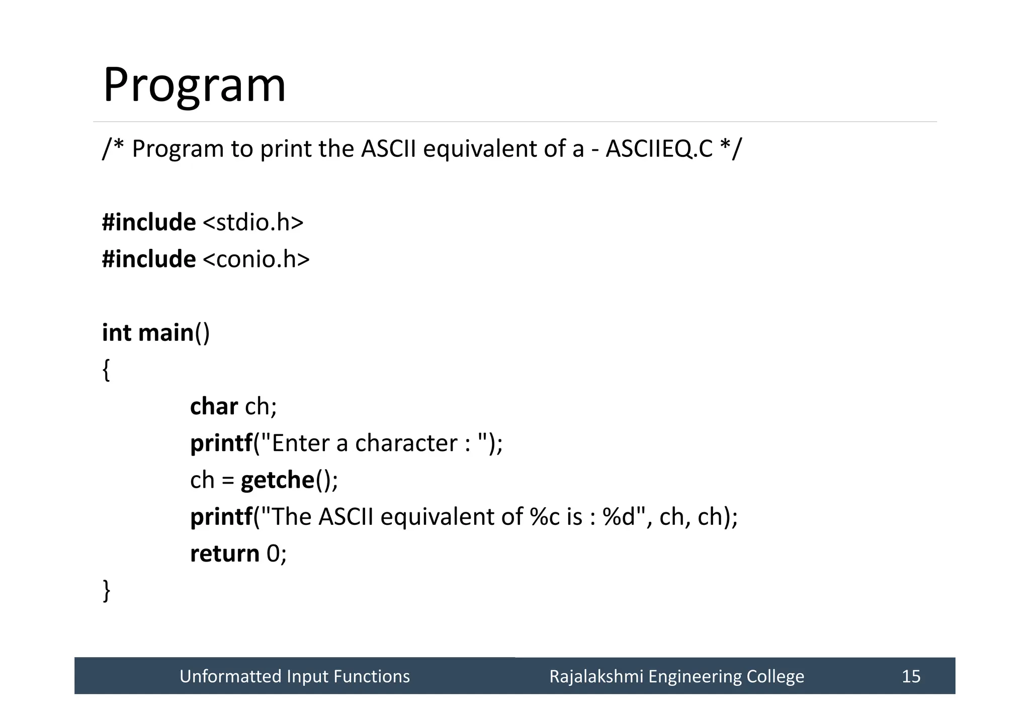 Unformatted Input Functions
Unformatted Input Functions Rajalakshmi Engineering College 15
Rajalakshmi Engineering College 15
Program
/* Program to print the ASCII equivalent of a - ASCIIEQ.C */
#include <stdio.h>
#include <conio.h>
int main()
{
char ch;
printf("Enter a character : ");
ch = getche();
printf("The ASCII equivalent of %c is : %d", ch, ch);
return 0;
}
 