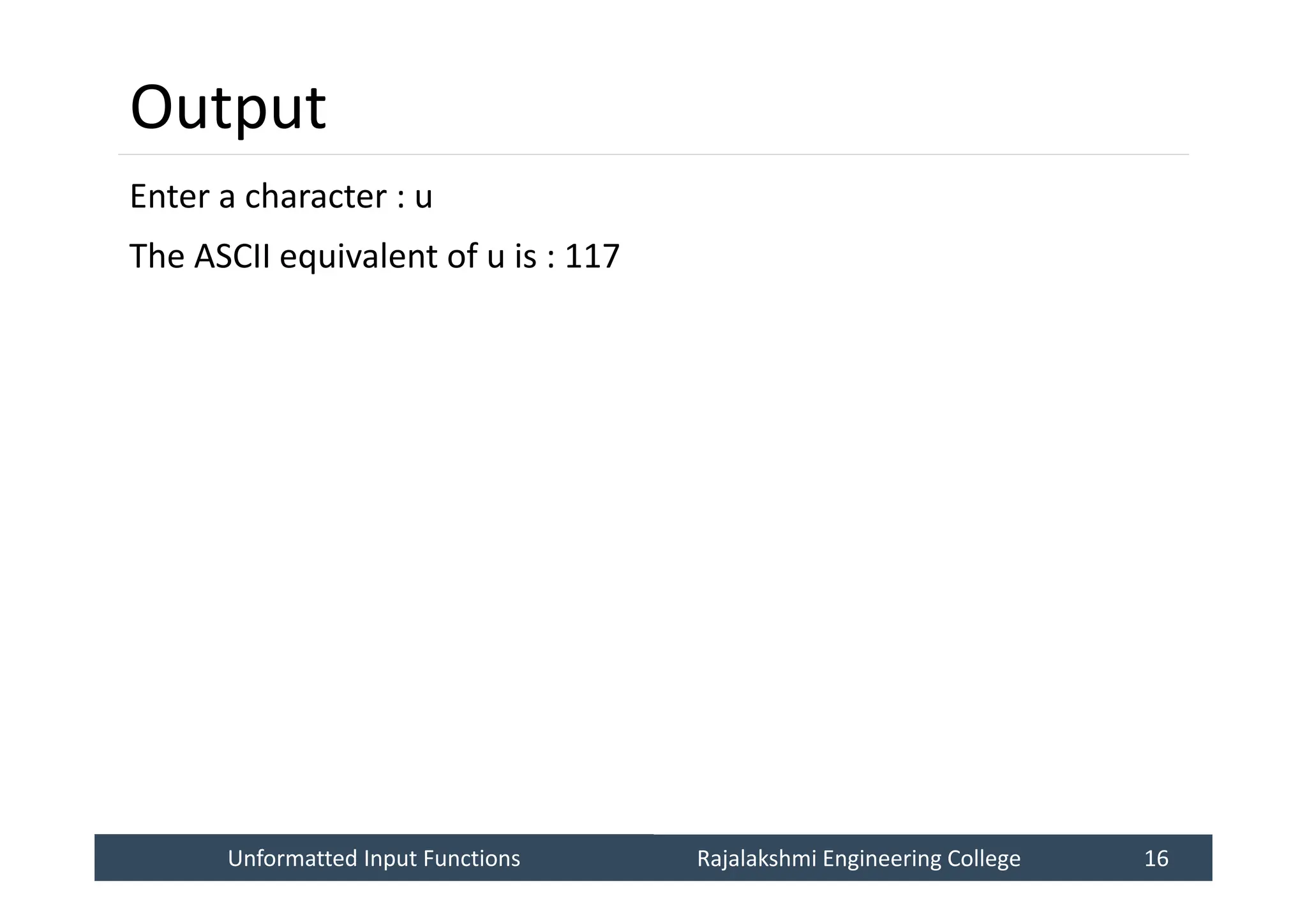 Unformatted Input Functions
Unformatted Input Functions Rajalakshmi Engineering College 16
Rajalakshmi Engineering College 16
Output
Enter a character : u
The ASCII equivalent of u is : 117
 