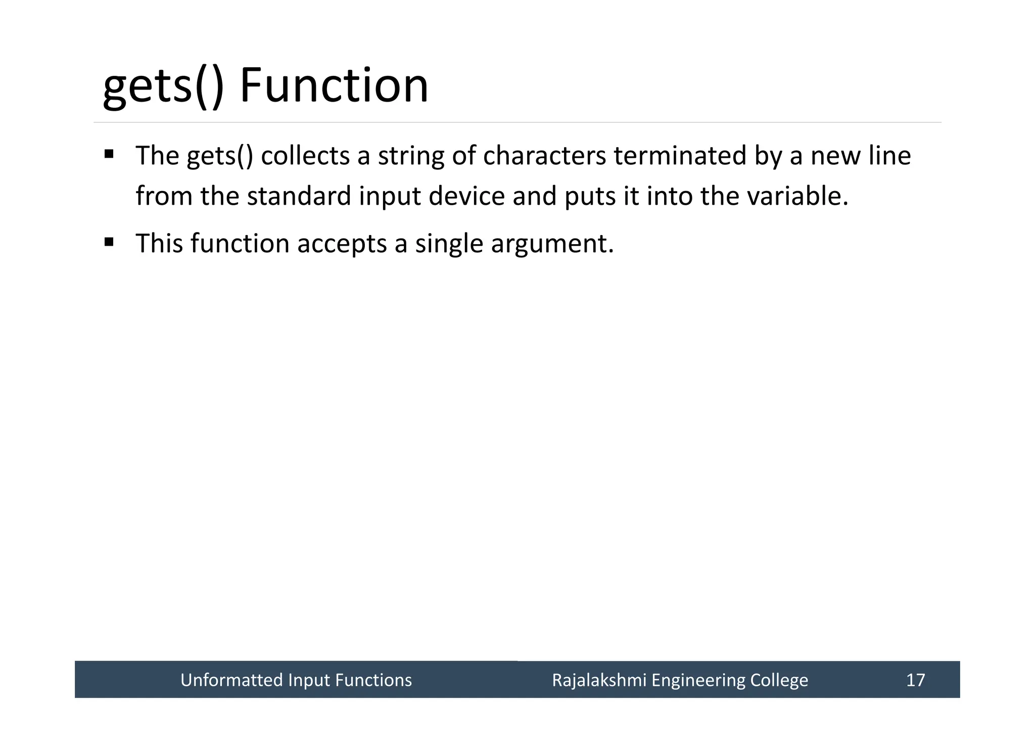 Unformatted Input Functions
Unformatted Input Functions Rajalakshmi Engineering College 17
Rajalakshmi Engineering College 17
gets() Function
 The gets() collects a string of characters terminated by a new line
from the standard input device and puts it into the variable.
 This function accepts a single argument.
 