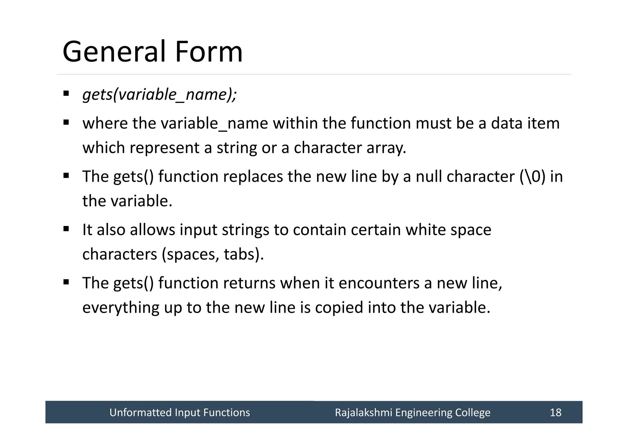 Unformatted Input Functions
Unformatted Input Functions Rajalakshmi Engineering College 18
Rajalakshmi Engineering College 18
General Form
 gets(variable_name);
 where the variable_name within the function must be a data item
which represent a string or a character array.
 The gets() function replaces the new line by a null character (0) in
the variable.
 It also allows input strings to contain certain white space
characters (spaces, tabs).
 The gets() function returns when it encounters a new line,
everything up to the new line is copied into the variable.
 