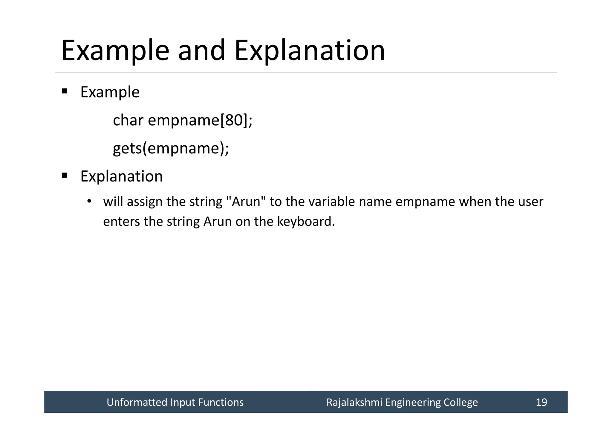 Unformatted Input Functions
Unformatted Input Functions Rajalakshmi Engineering College 19
Rajalakshmi Engineering College 19
Example and Explanation
 Example
char empname[80];
gets(empname);
 Explanation
• will assign the string "Arun" to the variable name empname when the user
enters the string Arun on the keyboard.
 