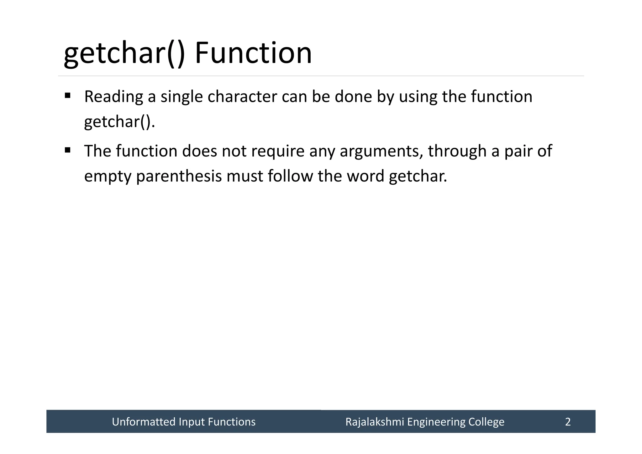 Unformatted Input Functions
Unformatted Input Functions Rajalakshmi Engineering College 2
Rajalakshmi Engineering College 2
getchar() Function
 Reading a single character can be done by using the function
getchar().
 The function does not require any arguments, through a pair of
empty parenthesis must follow the word getchar.
 