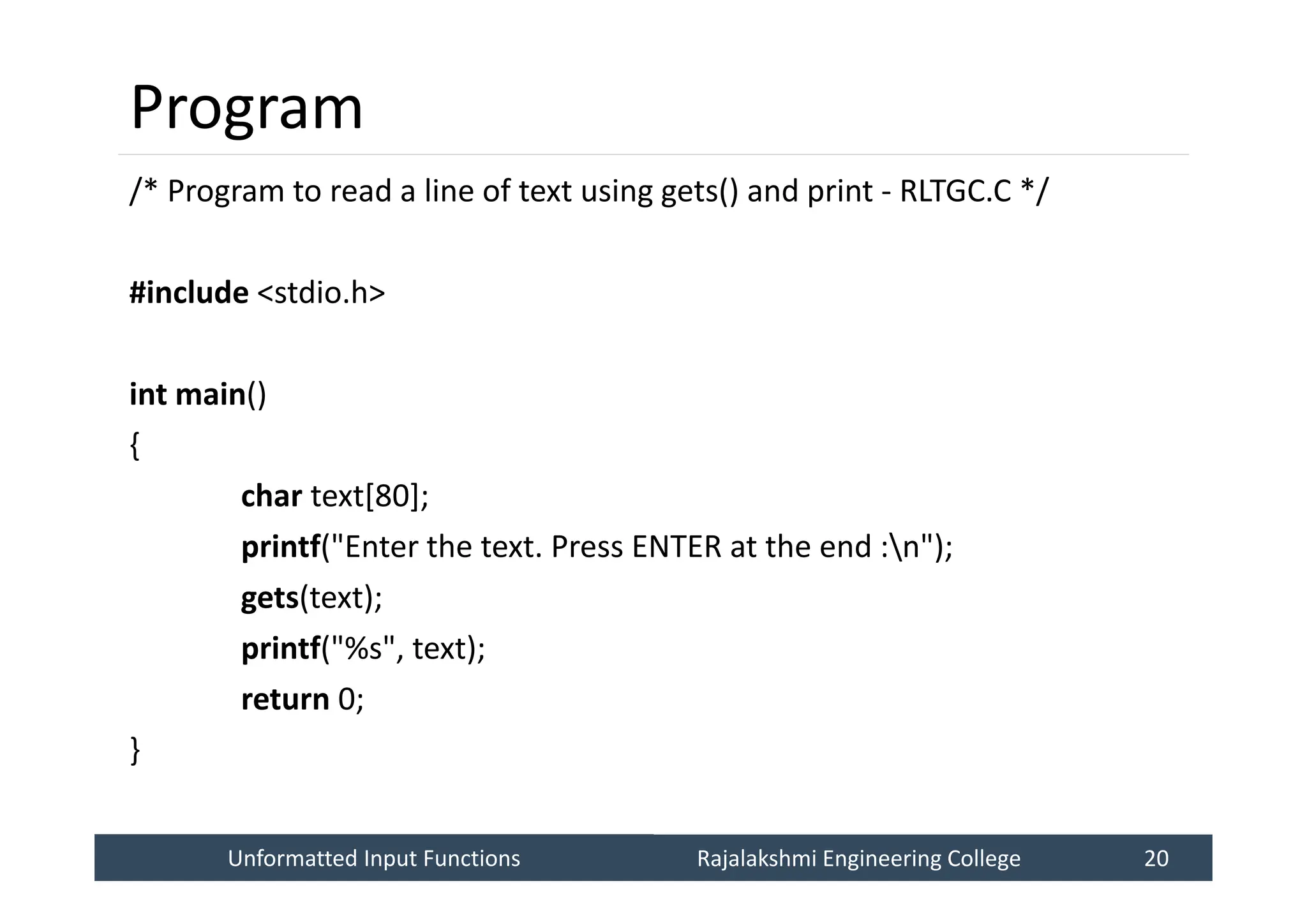 Unformatted Input Functions
Unformatted Input Functions Rajalakshmi Engineering College 20
Rajalakshmi Engineering College 20
Program
/* Program to read a line of text using gets() and print - RLTGC.C */
#include <stdio.h>
int main()
{
char text[80];
printf("Enter the text. Press ENTER at the end :n");
gets(text);
printf("%s", text);
return 0;
}
 