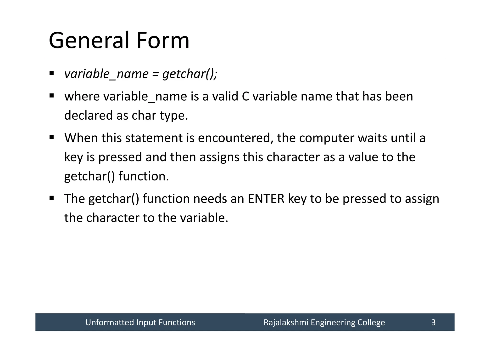 Unformatted Input Functions
Unformatted Input Functions Rajalakshmi Engineering College 3
Rajalakshmi Engineering College 3
General Form
 variable_name = getchar();
 where variable_name is a valid C variable name that has been
declared as char type.
 When this statement is encountered, the computer waits until a
key is pressed and then assigns this character as a value to the
getchar() function.
 The getchar() function needs an ENTER key to be pressed to assign
the character to the variable.
 