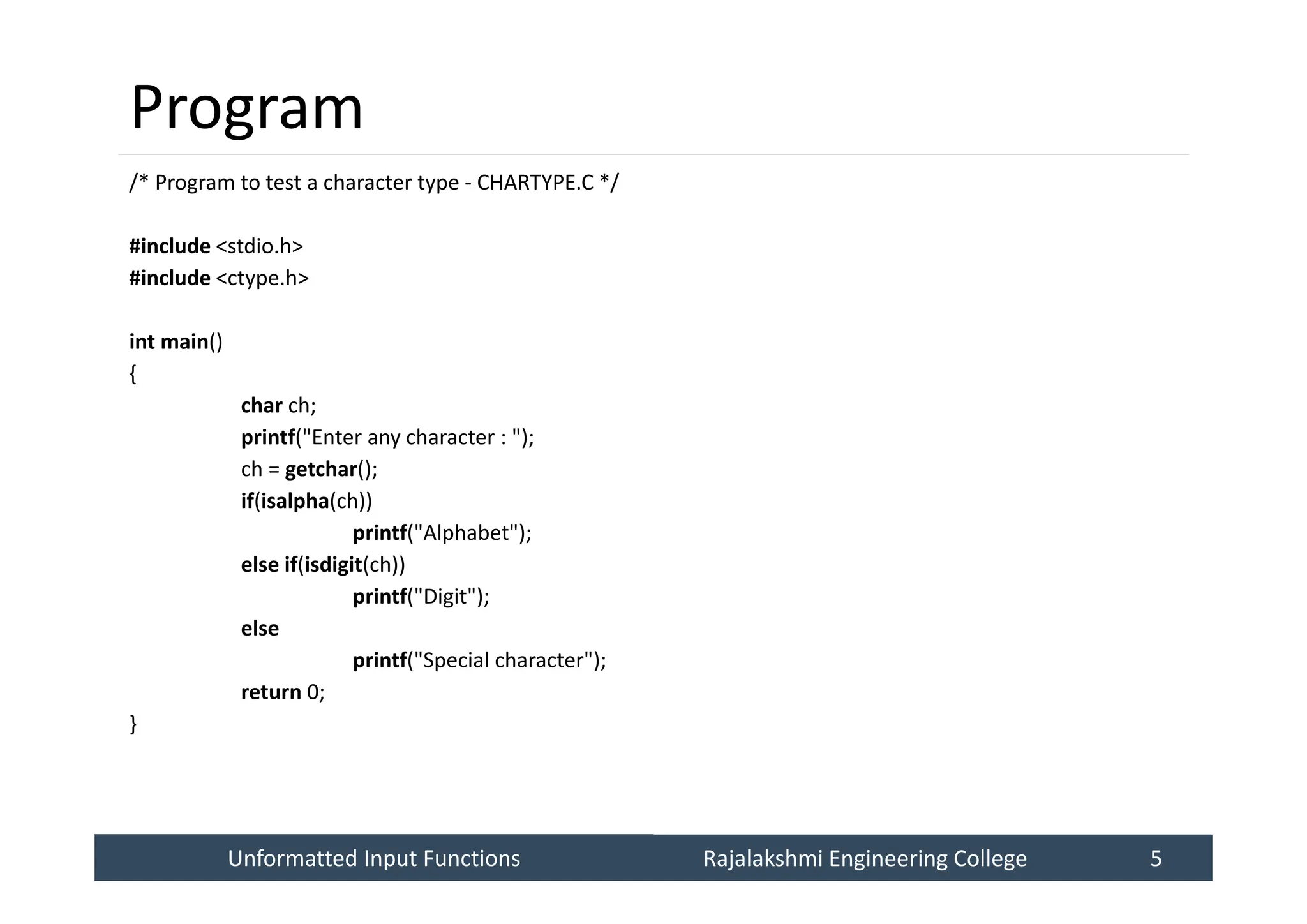 Unformatted Input Functions
Unformatted Input Functions Rajalakshmi Engineering College 5
Rajalakshmi Engineering College 5
Program
/* Program to test a character type - CHARTYPE.C */
#include <stdio.h>
#include <ctype.h>
int main()
{
char ch;
printf("Enter any character : ");
ch = getchar();
if(isalpha(ch))
printf("Alphabet");
else if(isdigit(ch))
printf("Digit");
else
printf("Special character");
return 0;
}
 