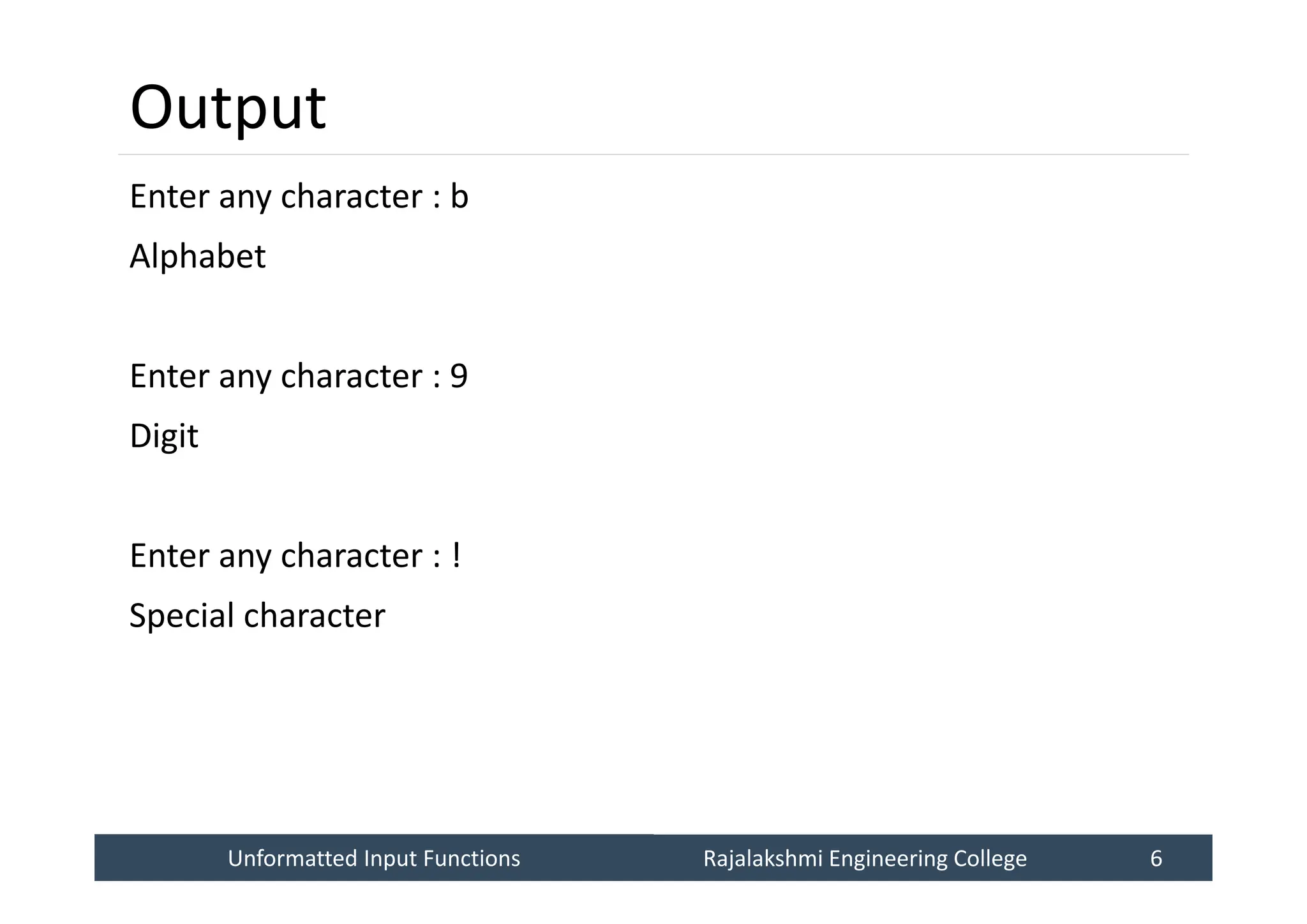 Unformatted Input Functions
Unformatted Input Functions Rajalakshmi Engineering College 6
Rajalakshmi Engineering College 6
Output
Enter any character : b
Alphabet
Enter any character : 9
Digit
Enter any character : !
Special character
 