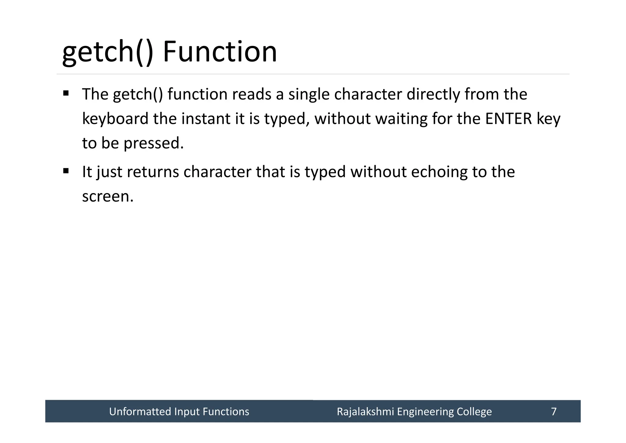 Unformatted Input Functions
Unformatted Input Functions Rajalakshmi Engineering College 7
Rajalakshmi Engineering College 7
getch() Function
 The getch() function reads a single character directly from the
keyboard the instant it is typed, without waiting for the ENTER key
to be pressed.
 It just returns character that is typed without echoing to the
screen.
 