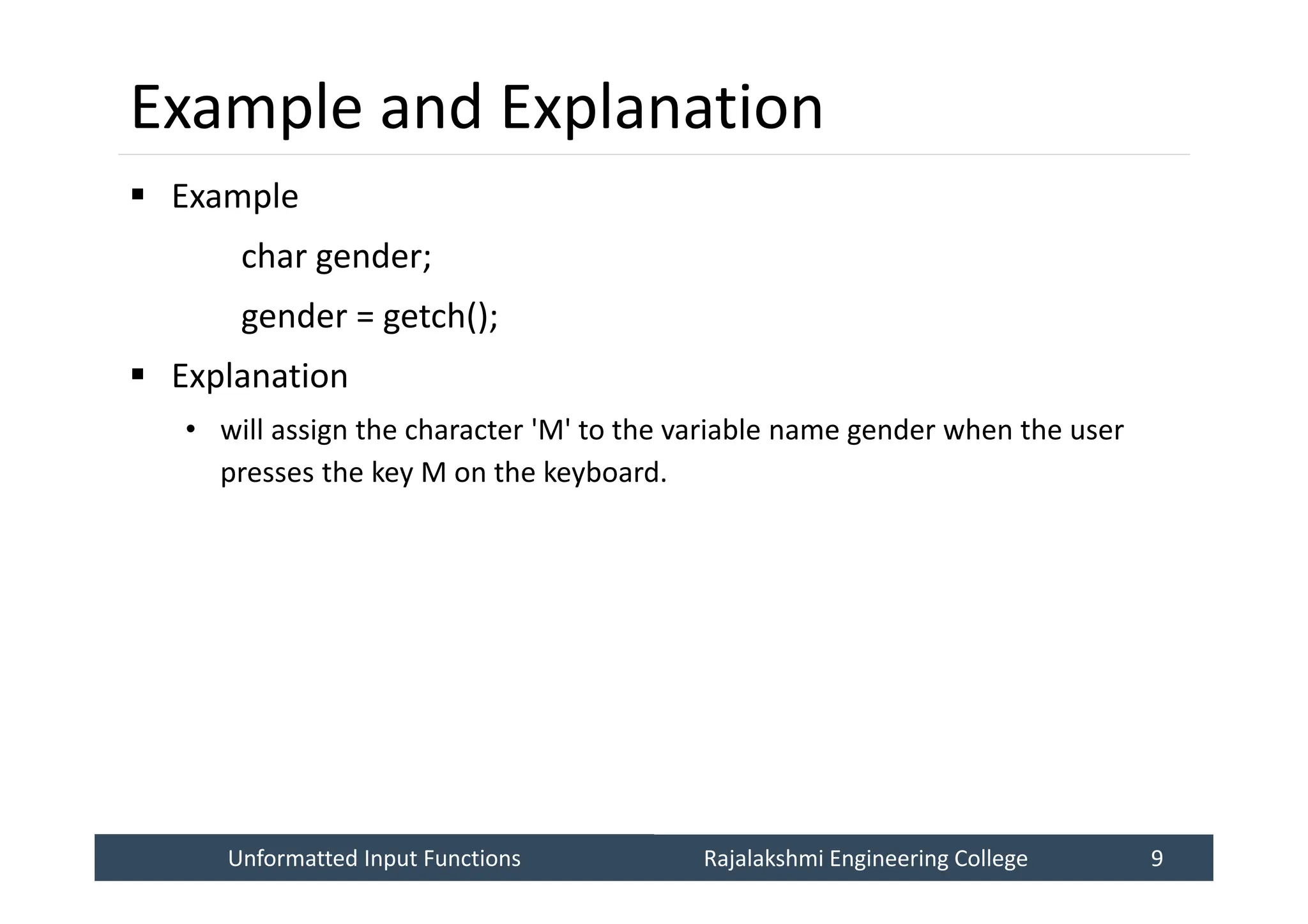 Unformatted Input Functions
Unformatted Input Functions Rajalakshmi Engineering College 9
Rajalakshmi Engineering College 9
Example and Explanation
 Example
char gender;
gender = getch();
 Explanation
• will assign the character 'M' to the variable name gender when the user
presses the key M on the keyboard.
 