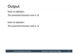 Unformatted Input Functions
Unformatted Input Functions Rajalakshmi Engineering College 11
Rajalakshmi Engineering College 11
Output
Enter an alphabet :
The converted character case is : B
Enter an alphabet :
The converted character case is : b
 