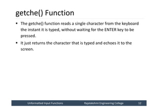 Unformatted Input Functions
Unformatted Input Functions Rajalakshmi Engineering College 12
Rajalakshmi Engineering College 12
getche() Function
 The getche() function reads a single character from the keyboard
the instant it is typed, without waiting for the ENTER key to be
pressed.
 It just returns the character that is typed and echoes it to the
screen.
 