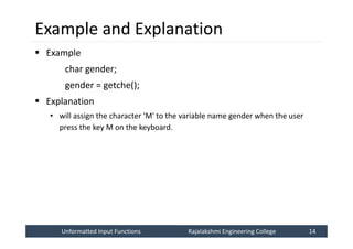 Unformatted Input Functions
Unformatted Input Functions Rajalakshmi Engineering College 14
Rajalakshmi Engineering College 14
Example and Explanation
 Example
char gender;
gender = getche();
 Explanation
• will assign the character 'M' to the variable name gender when the user
press the key M on the keyboard.
 