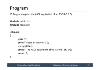 Unformatted Input Functions
Unformatted Input Functions Rajalakshmi Engineering College 15
Rajalakshmi Engineering College 15
Program
/* Program to print the ASCII equivalent of a - ASCIIEQ.C */
#include <stdio.h>
#include <conio.h>
int main()
{
char ch;
printf("Enter a character : ");
ch = getche();
printf("The ASCII equivalent of %c is : %d", ch, ch);
return 0;
}
 