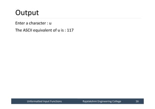Unformatted Input Functions
Unformatted Input Functions Rajalakshmi Engineering College 16
Rajalakshmi Engineering College 16
Output
Enter a character : u
The ASCII equivalent of u is : 117
 
