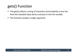 Unformatted Input Functions
Unformatted Input Functions Rajalakshmi Engineering College 17
Rajalakshmi Engineering College 17
gets() Function
 The gets() collects a string of characters terminated by a new line
from the standard input device and puts it into the variable.
 This function accepts a single argument.
 