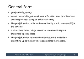 Unformatted Input Functions
Unformatted Input Functions Rajalakshmi Engineering College 18
Rajalakshmi Engineering College 18
General Form
 gets(variable_name);
 where the variable_name within the function must be a data item
which represent a string or a character array.
 The gets() function replaces the new line by a null character (0) in
the variable.
 It also allows input strings to contain certain white space
characters (spaces, tabs).
 The gets() function returns when it encounters a new line,
everything up to the new line is copied into the variable.
 