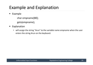 Unformatted Input Functions
Unformatted Input Functions Rajalakshmi Engineering College 19
Rajalakshmi Engineering College 19
Example and Explanation
 Example
char empname[80];
gets(empname);
 Explanation
• will assign the string "Arun" to the variable name empname when the user
enters the string Arun on the keyboard.
 