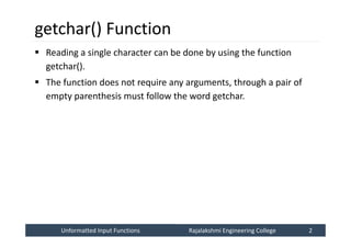 Unformatted Input Functions
Unformatted Input Functions Rajalakshmi Engineering College 2
Rajalakshmi Engineering College 2
getchar() Function
 Reading a single character can be done by using the function
getchar().
 The function does not require any arguments, through a pair of
empty parenthesis must follow the word getchar.
 