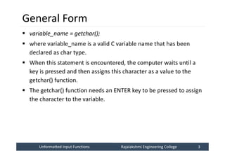 Unformatted Input Functions
Unformatted Input Functions Rajalakshmi Engineering College 3
Rajalakshmi Engineering College 3
General Form
 variable_name = getchar();
 where variable_name is a valid C variable name that has been
declared as char type.
 When this statement is encountered, the computer waits until a
key is pressed and then assigns this character as a value to the
getchar() function.
 The getchar() function needs an ENTER key to be pressed to assign
the character to the variable.
 