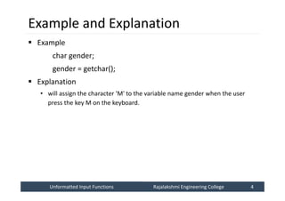 Unformatted Input Functions
Unformatted Input Functions Rajalakshmi Engineering College 4
Rajalakshmi Engineering College 4
Example and Explanation
 Example
char gender;
gender = getchar();
 Explanation
• will assign the character 'M' to the variable name gender when the user
press the key M on the keyboard.
 