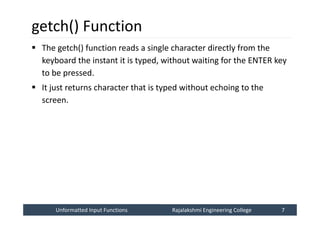 Unformatted Input Functions
Unformatted Input Functions Rajalakshmi Engineering College 7
Rajalakshmi Engineering College 7
getch() Function
 The getch() function reads a single character directly from the
keyboard the instant it is typed, without waiting for the ENTER key
to be pressed.
 It just returns character that is typed without echoing to the
screen.
 