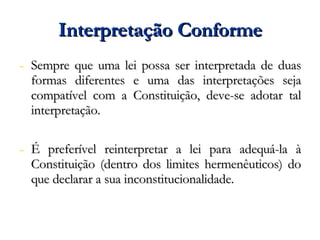 Interpretação Conforme Sempre que uma lei possa ser interpretada de duas formas diferentes e uma das interpretações seja compatível com a Constituição, deve-se adotar tal interpretação. É preferível reinterpretar a lei para adequá-la à Constituição (dentro dos limites hermenêuticos) do que declarar a sua inconstitucionalidade. 