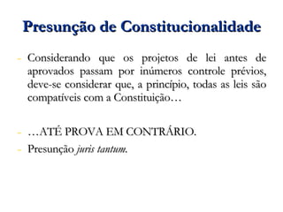 Presunção de Constitucionalidade Considerando que os projetos de lei antes de aprovados passam por inúmeros controle prévios, deve-se considerar que, a princípio, todas as leis são compatíveis com a Constituição… … ATÉ PROVA EM CONTRÁRIO. Presunção  juris tantum. 