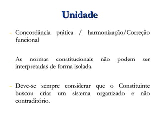 Unidade Concordância prática / harmonização/Correção funcional As normas constitucionais não podem ser interpretadas de forma isolada. Deve-se sempre considerar que o Constituinte buscou criar um sistema organizado e não contraditório. 