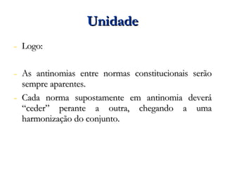 Unidade Logo: As antinomias entre normas constitucionais serão sempre aparentes. Cada norma supostamente em antinomia deverá “ceder” perante a outra, chegando a uma harmonização do conjunto. 