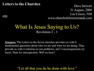 Compiled and Presented by:
Letters to the Churches                                                          Dave Stewart
                                                                              31 August, 2008
                                                                              Las Cruces, NM
#08                                                             www.churchofchristmiranda.com

              What Is Jesus Saying to Us?
                                              Revelation 2 - 3


 Synopsis: The Letters to the Seven churches provides us with 6
 fundamental questions about who we are and what we are doing. They
 provide us with 4 solutions to our problems, and 3 encouragements (at
 least). Time for introspection. Will we hear?


      “Unless otherwise indicated, all Scripture quotations are from The Holy Bible, English Standard Version, copyright
         © 2001 by Crossway Bibles, a division of Good News Publishers. Used by permission. All rights reserved.”

                  “Let all that you do be done with love.”
 