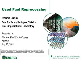 Used Fuel Reprocessing
Robert Jubin
Fuel Cycle and Isotopes Division
Oak Ridge National Laboratory
Presented at:
Nuclear Fuel Cycle Course
CRESP
July 20, 2011
This presentation has been authored by a contractor of the U.S. Government under contract DE-AC05-
00OR22725. Accordingly, the U.S. Government retains a nonexclusive, royalty-free license to publish or
reproduce the published form of this contribution, or allow others to do so, for U.S. Government purposes.
 